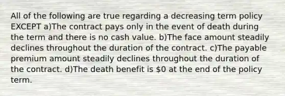 All of the following are true regarding a decreasing term policy EXCEPT a)The contract pays only in the event of death during the term and there is no cash value. b)The face amount steadily declines throughout the duration of the contract. c)The payable premium amount steadily declines throughout the duration of the contract. d)The death benefit is 0 at the end of the policy term.