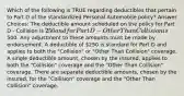 Which of the following is TRUE regarding deductibles that pertain to Part D of the standardized Personal Automobile policy? Answer Choices: The deductible amount scheduled on the policy for Part D - Collision is 250 and for Part D - Other Than Collision is500. Any adjustment to these amounts must be made by endorsement. A deductible of 250 is standard for Part D and applies to both the "Collision" or "Other Than Collision" coverage. A single deductible amount, chosen by the insured, applies to both the "Collision" coverage and the "Other Than Collision" coverage. There are separate deductible amounts, chosen by the insured, for the "Collision" coverage and the "Other Than Collision" coverage.