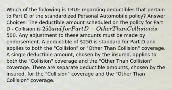 Which of the following is TRUE regarding deductibles that pertain to Part D of the standardized Personal Automobile policy? Answer Choices: The deductible amount scheduled on the policy for Part D - Collision is 250 and for Part D - Other Than Collision is500. Any adjustment to these amounts must be made by endorsement. A deductible of 250 is standard for Part D and applies to both the "Collision" or "Other Than Collision" coverage. A single deductible amount, chosen by the insured, applies to both the "Collision" coverage and the "Other Than Collision" coverage. There are separate deductible amounts, chosen by the insured, for the "Collision" coverage and the "Other Than Collision" coverage.