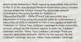 Which of the following is TRUE regarding deductibles that pertain to Part D of the standardized Personal Automobile policy? Answer Choices:Select the Correct AnswerThe deductible amount scheduled on the policy for Part D - Collision is 250 and for Part D - Other Than Collision is500. Any adjustment to these amounts must be made by endorsement.A deductible of 250 is standard for Part D and applies to both the "Collision" or "Other Than Collision" coverage.A single deductible amount, chosen by the insured, applies to both the "Collision" coverage and the "Other Than Collision" coverage.There are separate deductible amounts, chosen by the insured, for the "Collision" coverage and the "Other Than Collision" coverage.