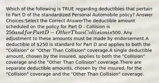 Which of the following is TRUE regarding deductibles that pertain to Part D of the standardized Personal Automobile policy? Answer Choices:Select the Correct AnswerThe deductible amount scheduled on the policy for Part D - Collision is 250 and for Part D - Other Than Collision is500. Any adjustment to these amounts must be made by endorsement.A deductible of 250 is standard for Part D and applies to both the "Collision" or "Other Than Collision" coverage.A single deductible amount, chosen by the insured, applies to both the "Collision" coverage and the "Other Than Collision" coverage.There are separate deductible amounts, chosen by the insured, for the "Collision" coverage and the "Other Than Collision" coverage.