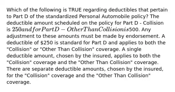 Which of the following is TRUE regarding deductibles that pertain to Part D of the standardized Personal Automobile policy? The deductible amount scheduled on the policy for Part D - Collision is 250 and for Part D - Other Than Collision is500. Any adjustment to these amounts must be made by endorsement. A deductible of 250 is standard for Part D and applies to both the "Collision" or "Other Than Collision" coverage. A single deductible amount, chosen by the insured, applies to both the "Collision" coverage and the "Other Than Collision" coverage. There are separate deductible amounts, chosen by the insured, for the "Collision" coverage and the "Other Than Collision" coverage.