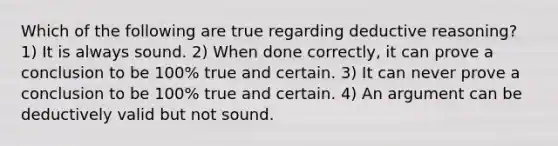 Which of the following are true regarding deductive reasoning? 1) It is always sound. 2) When done correctly, it can prove a conclusion to be 100% true and certain. 3) It can never prove a conclusion to be 100% true and certain. 4) An argument can be deductively valid but not sound.