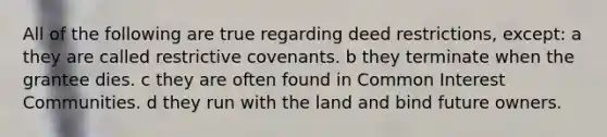 All of the following are true regarding deed restrictions, except: a they are called restrictive covenants. b they terminate when the grantee dies. c they are often found in Common Interest Communities. d they run with the land and bind future owners.