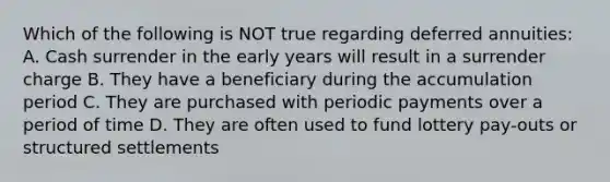 Which of the following is NOT true regarding deferred annuities: A. Cash surrender in the early years will result in a surrender charge B. They have a beneficiary during the accumulation period C. They are purchased with periodic payments over a period of time D. They are often used to fund lottery pay-outs or structured settlements