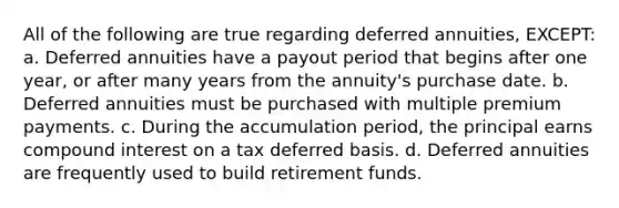 All of the following are true regarding deferred annuities, EXCEPT: a. Deferred annuities have a payout period that begins after one year, or after many years from the annuity's purchase date. b. Deferred annuities must be purchased with multiple premium payments. c. During the accumulation period, the principal earns compound interest on a tax deferred basis. d. Deferred annuities are frequently used to build retirement funds.