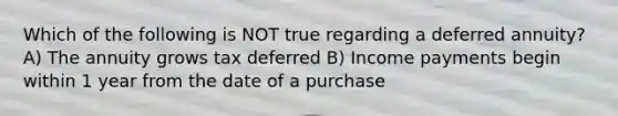 Which of the following is NOT true regarding a deferred annuity? A) The annuity grows tax deferred B) Income payments begin within 1 year from the date of a purchase