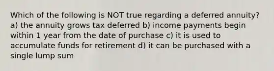 Which of the following is NOT true regarding a deferred annuity? a) the annuity grows tax deferred b) income payments begin within 1 year from the date of purchase c) it is used to accumulate funds for retirement d) it can be purchased with a single lump sum