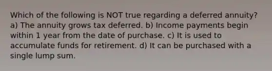 Which of the following is NOT true regarding a deferred annuity? a) The annuity grows tax deferred. b) Income payments begin within 1 year from the date of purchase. c) It is used to accumulate funds for retirement. d) It can be purchased with a single lump sum.