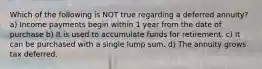 Which of the following is NOT true regarding a deferred annuity? a) Income payments begin within 1 year from the date of purchase b) It is used to accumulate funds for retirement. c) It can be purchased with a single lump sum. d) The annuity grows tax deferred.