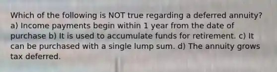 Which of the following is NOT true regarding a deferred annuity? a) Income payments begin within 1 year from the date of purchase b) It is used to accumulate funds for retirement. c) It can be purchased with a single lump sum. d) The annuity grows tax deferred.