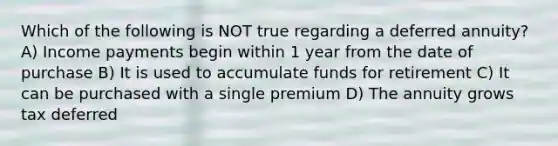 Which of the following is NOT true regarding a deferred annuity? A) Income payments begin within 1 year from the date of purchase B) It is used to accumulate funds for retirement C) It can be purchased with a single premium D) The annuity grows tax deferred