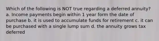 Which of the following is NOT true regarding a deferred annuity? a. Income payments begin within 1 year form the date of purchase b. it is used to accumulate funds for retirement c. it can be purchased with a single lump sum d. the annuity grows tax deferred