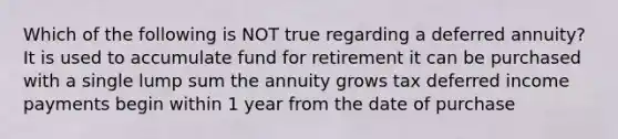 Which of the following is NOT true regarding a deferred annuity? It is used to accumulate fund for retirement it can be purchased with a single lump sum the annuity grows tax deferred income payments begin within 1 year from the date of purchase