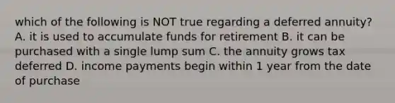 which of the following is NOT true regarding a deferred annuity? A. it is used to accumulate funds for retirement B. it can be purchased with a single lump sum C. the annuity grows tax deferred D. income payments begin within 1 year from the date of purchase