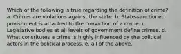 Which of the following is true regarding the definition of crime? a. Crimes are violations against the state. b. State-sanctioned punishment is attached to the conviction of a crime. c. Legislative bodies at all levels of government define crimes. d. What constitutes a crime is highly influenced by the political actors in the political process. e. all of the above.