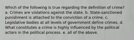 Which of the following is true regarding the definition of crime? a. Crimes are violations against the state. b. State-sanctioned punishment is attached to the conviction of a crime. c. Legislative bodies at all levels of government define crimes. d. What constitutes a crime is highly influenced by the political actors in the political process. e. all of the above.