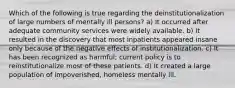 Which of the following is true regarding the deinstitutionalization of large numbers of mentally ill persons? a) It occurred after adequate community services were widely available. b) It resulted in the discovery that most inpatients appeared insane only because of the negative effects of institutionalization. c) It has been recognized as harmful; current policy is to reinstitutionalize most of these patients. d) It created a large population of impoverished, homeless mentally ill.