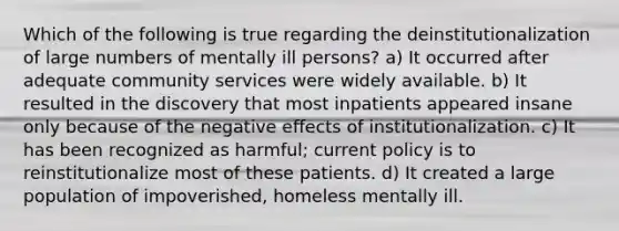 Which of the following is true regarding the deinstitutionalization of large numbers of mentally ill persons? a) It occurred after adequate community services were widely available. b) It resulted in the discovery that most inpatients appeared insane only because of the negative effects of institutionalization. c) It has been recognized as harmful; current policy is to reinstitutionalize most of these patients. d) It created a large population of impoverished, homeless mentally ill.