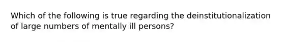 Which of the following is true regarding the deinstitutionalization of large numbers of mentally ill persons?