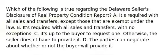 Which of the following is true regarding the Delaware Seller's Disclosure of Real Property Condition Report? A. It's required with all sales and transfers, except those that are exempt under the law. B. It's required with all sales and transfers, with no exceptions. C. It's up to the buyer to request one. Otherwise, the seller doesn't have to provide it. D. The parties can negotiate about whether or not the buyer will provide it.