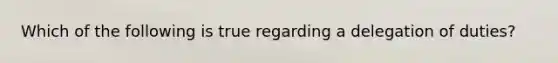 Which of the following is true regarding a delegation of duties?