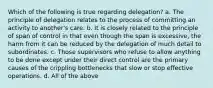 Which of the following is true regarding delegation? a. The principle of delegation relates to the process of committing an activity to another's care. b. It is closely related to the principle of span of control in that even though the span is excessive, the harm from it can be reduced by the delegation of much detail to subordinates. c. Those supervisors who refuse to allow anything to be done except under their direct control are the primary causes of the crippling bottlenecks that slow or stop effective operations. d. All of the above