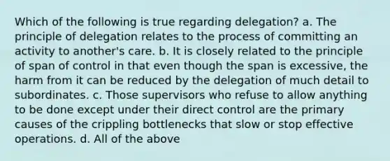 Which of the following is true regarding delegation? a. The principle of delegation relates to the process of committing an activity to another's care. b. It is closely related to the principle of span of control in that even though the span is excessive, the harm from it can be reduced by the delegation of much detail to subordinates. c. Those supervisors who refuse to allow anything to be done except under their direct control are the primary causes of the crippling bottlenecks that slow or stop effective operations. d. All of the above