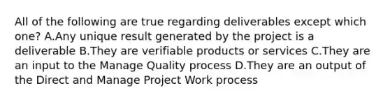 All of the following are true regarding deliverables except which one? A.Any unique result generated by the project is a deliverable B.They are verifiable products or services C.They are an input to the Manage Quality process D.They are an output of the Direct and Manage Project Work process