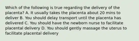 Which of the following is true regarding the delivery of the placenta? A. It usually takes the placenta about 20 mins to deliver B. You should delay transport until the placenta has delivered C. You should have the newborn nurse to facilitate placental delivery D. You should gently massage the uterus to facilitate placental delivery