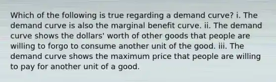 Which of the following is true regarding a demand curve? i. The demand curve is also the marginal benefit curve. ii. The demand curve shows the dollars' worth of other goods that people are willing to forgo to consume another unit of the good. iii. The demand curve shows the maximum price that people are willing to pay for another unit of a good.