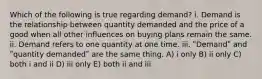 Which of the following is true regarding demand? i. Demand is the relationship between quantity demanded and the price of a good when all other influences on buying plans remain the same. ii. Demand refers to one quantity at one time. iii. ʺDemandʺ and ʺquantity demandedʺ are the same thing. A) i only B) ii only C) both i and ii D) iii only E) both ii and iii