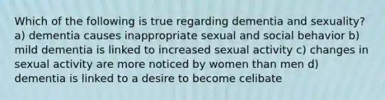 Which of the following is true regarding dementia and sexuality? a) dementia causes inappropriate sexual and social behavior b) mild dementia is linked to increased sexual activity c) changes in sexual activity are more noticed by women than men d) dementia is linked to a desire to become celibate