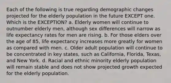 Each of the following is true regarding demographic changes projected for the elderly population in the future EXCEPT one. Which is the EXCEPTION? a. Elderly women will continue to outnumber elderly men, although sex differences will narrow as life expectancy rates for men are rising. b. For those elders over the age of 85, life expectancy increases more greatly for women as compared with men. c. Older adult population will continue to be concentrated in key states, such as California, Florida, Texas, and New York. d. Racial and ethnic minority elderly population will remain stable and does not show projected growth expected for the elderly population.