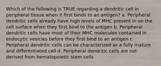 Which of the following is TRUE regarding a dendritic cell in peripheral tissue when it first binds to an antigen? a. Peripheral dendritic cells already have high levels of MHC present in on the cell surface when they first bind to the antigen b. Peripheral dendritic cells have most of their MHC molecules contained in endocytic vesicles before they first bind to an antigen c. Peripheral dendritic cells can be characterized as a fully mature and differentiated cell d. Peripheral dendritic cells are not derived from hematopoietic stem cells