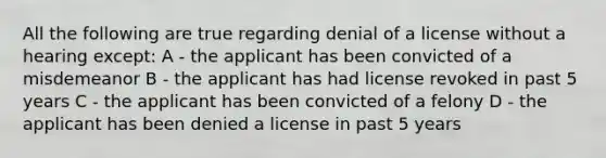 All the following are true regarding denial of a license without a hearing except: A - the applicant has been convicted of a misdemeanor B - the applicant has had license revoked in past 5 years C - the applicant has been convicted of a felony D - the applicant has been denied a license in past 5 years