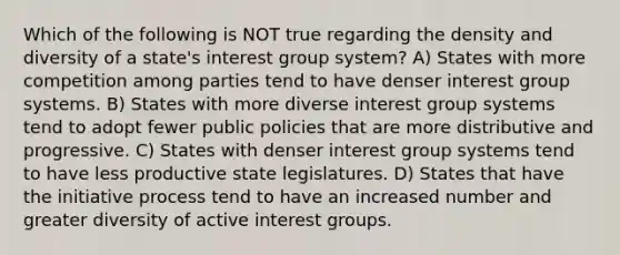 Which of the following is NOT true regarding the density and diversity of a state's interest group system? A) States with more competition among parties tend to have denser interest group systems. B) States with more diverse interest group systems tend to adopt fewer public policies that are more distributive and progressive. C) States with denser interest group systems tend to have less productive state legislatures. D) States that have the initiative process tend to have an increased number and greater diversity of active interest groups.