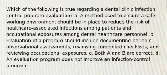 Which of the following is true regarding a dental clinic infection-control program evaluation? a. A method used to ensure a safe working environment should be in place to reduce the risk of healthcare-associated infections among patients and occupational exposures among dental healthcare personnel. b. Evaluation of a program should include documenting periodic observational assessments, reviewing completed checklists, and reviewing occupational exposures. c. Both A and B are correct. d. An evaluation program does not improve an infection-control program.