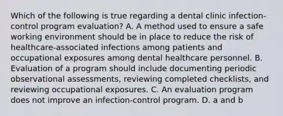 Which of the following is true regarding a dental clinic infection-control program evaluation? A. A method used to ensure a safe working environment should be in place to reduce the risk of healthcare-associated infections among patients and occupational exposures among dental healthcare personnel. B. Evaluation of a program should include documenting periodic observational assessments, reviewing completed checklists, and reviewing occupational exposures. C. An evaluation program does not improve an infection-control program. D. a and b