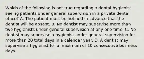 Which of the following is not true regarding a dental hygienist seeing patients under general supervision in a private dental office? A. The patient must be notified in advance that the dentist will be absent. B. No dentist may supervise more than two hygienists under general supervision at any one time. C. No dentist may supervise a hygienist under general supervision for more than 20 total days in a calendar year. D. A dentist may supervise a hygienist for a maximum of 10 consecutive business days.