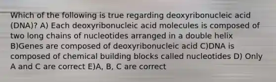 Which of the following is true regarding deoxyribonucleic acid (DNA)? A) Each deoxyribonucleic acid molecules is composed of two long chains of nucleotides arranged in a double helix B)Genes are composed of deoxyribonucleic acid C)DNA is composed of chemical building blocks called nucleotides D) Only A and C are correct E)A, B, C are correct