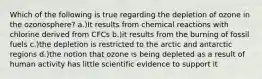 Which of the following is true regarding the depletion of ozone in the ozonosphere? a.)It results from chemical reactions with chlorine derived from CFCs b.)it results from the burning of fossil fuels c.)the depletion is restricted to the arctic and antarctic regions d.)the notion that ozone is being depleted as a result of human activity has little scientific evidence to support it