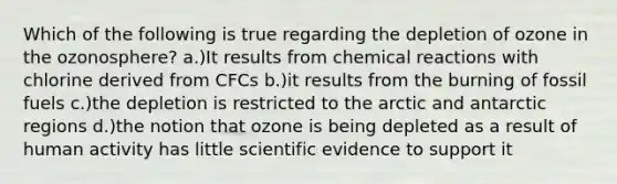 Which of the following is true regarding the depletion of ozone in the ozonosphere? a.)It results from chemical reactions with chlorine derived from CFCs b.)it results from the burning of fossil fuels c.)the depletion is restricted to the arctic and antarctic regions d.)the notion that ozone is being depleted as a result of human activity has little scientific evidence to support it