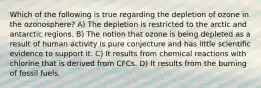 Which of the following is true regarding the depletion of ozone in the ozonosphere? A) The depletion is restricted to the arctic and antarctic regions. B) The notion that ozone is being depleted as a result of human activity is pure conjecture and has little scientific evidence to support it. C) It results from chemical reactions with chlorine that is derived from CFCs. D) It results from the burning of fossil fuels.