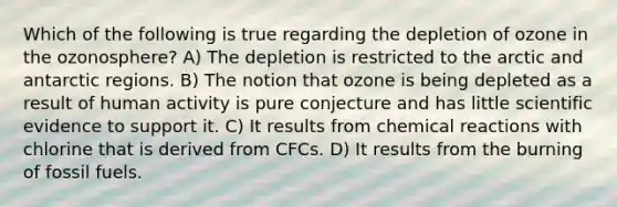 Which of the following is true regarding the depletion of ozone in the ozonosphere? A) The depletion is restricted to the arctic and antarctic regions. B) The notion that ozone is being depleted as a result of human activity is pure conjecture and has little scientific evidence to support it. C) It results from <a href='https://www.questionai.com/knowledge/kc6NTom4Ep-chemical-reactions' class='anchor-knowledge'>chemical reactions</a> with chlorine that is derived from CFCs. D) It results from the burning of fossil fuels.