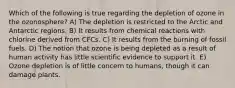 Which of the following is true regarding the depletion of ozone in the ozonosphere? A) The depletion is restricted to the Arctic and Antarctic regions. B) It results from chemical reactions with chlorine derived from CFCs. C) It results from the burning of fossil fuels. D) The notion that ozone is being depleted as a result of human activity has little scientific evidence to support it. E) Ozone depletion is of little concern to humans, though it can damage plants.