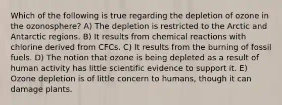 Which of the following is true regarding the depletion of ozone in the ozonosphere? A) The depletion is restricted to the Arctic and Antarctic regions. B) It results from <a href='https://www.questionai.com/knowledge/kc6NTom4Ep-chemical-reactions' class='anchor-knowledge'>chemical reactions</a> with chlorine derived from CFCs. C) It results from the burning of fossil fuels. D) The notion that ozone is being depleted as a result of human activity has little scientific evidence to support it. E) Ozone depletion is of little concern to humans, though it can damage plants.