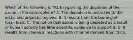 Which of the following is TRUE regarding the depletion of the ozone in the ozonosphere? A. The depletion is restricted to the arctic and antarctic regions. B. It results from the burning of fossil fuels. C. The notion that ozone is being depleted as a result of human activity has little scientific evidence to support it. D. It results from chemical reactions with chlorine derived from CFCs.