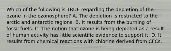 Which of the following is TRUE regarding the depletion of the ozone in the ozonosphere? A. The depletion is restricted to the arctic and antarctic regions. B. It results from the burning of fossil fuels. C. The notion that ozone is being depleted as a result of human activity has little scientific evidence to support it. D. It results from chemical reactions with chlorine derived from CFCs.