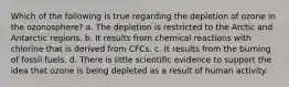 Which of the following is true regarding the depletion of ozone in the ozonosphere? a. The depletion is restricted to the Arctic and Antarctic regions. b. It results from chemical reactions with chlorine that is derived from CFCs. c. It results from the burning of fossil fuels. d. There is little scientific evidence to support the idea that ozone is being depleted as a result of human activity.